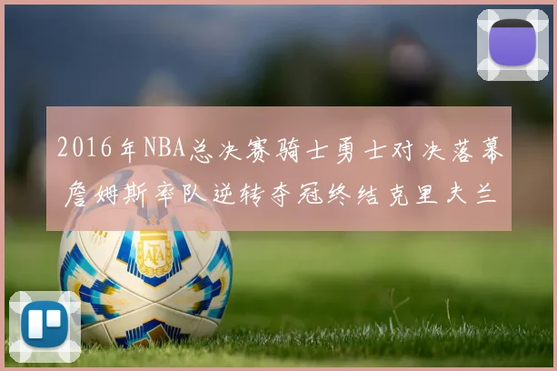 2016年NBA总决赛骑士勇士对决落幕 詹姆斯率队逆转夺冠终结克里夫兰52年冠军荒