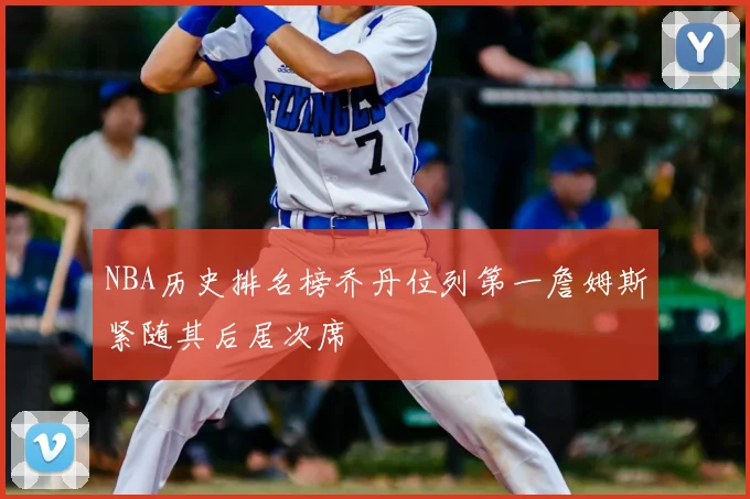 NBA历史排名榜乔丹位列第一詹姆斯紧随其后居次席