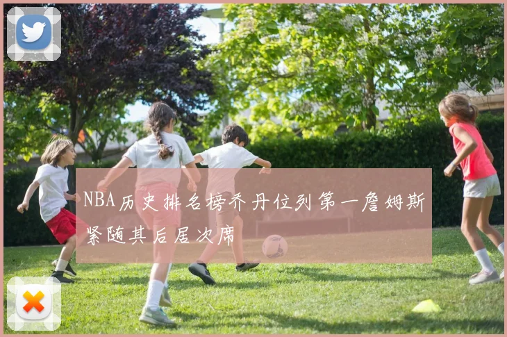 NBA历史排名榜乔丹位列第一詹姆斯紧随其后居次席