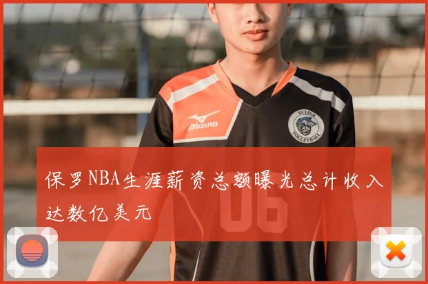 保罗NBA生涯薪资总额曝光总计收入达数亿美元